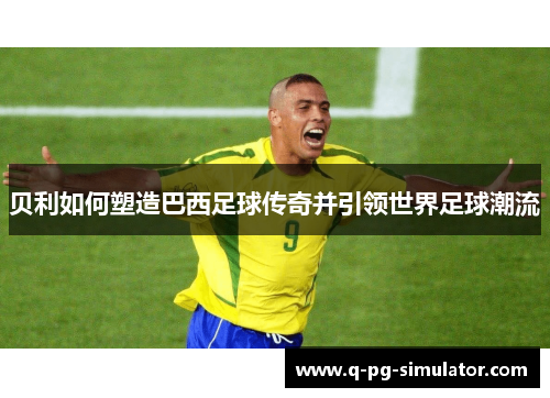 贝利如何塑造巴西足球传奇并引领世界足球潮流