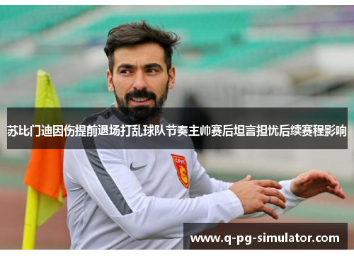 苏比门迪因伤提前退场打乱球队节奏主帅赛后坦言担忧后续赛程影响