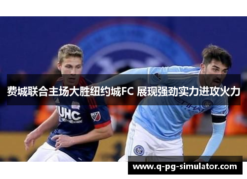 费城联合主场大胜纽约城FC 展现强劲实力进攻火力 费城联合主场大胜纽约城FC 展现强劲实力进攻火力